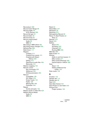 Page 725NUENDO
Index 725
Reconstruct 489
Record Catch Range
 86
Record enable
 49
9-Pin Devices
 593
Record file type
 54
Record folder
 58
Record format
 55
Record mode (Linear)
Audio
 65
MIDI
 80
Recording in MIDI editors
 86
Recording tempo changes
 509
ReCycle files
 666
Redo Zoom
 117
Regions
Creating
 414
Creating from events
 151
Creating with Detect 
Silence
 394
Editing
 415
Exporting as audio files
 494
Removing
 416
Relative snapping
 153
Remote control
Key commands
 353
Setting up
 350
Writing...