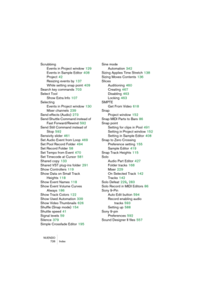 Page 726NUENDO
726 Index
Scrubbing
Events in Project window
 129
Events in Sample Editor
 408
Project
 42
Resizing events by
 137
While setting snap point
 409
Search key commands
 703
Select Tool
Show Extra Info
 107
Selecting
Events in Project window
 130
Mixer channels
 239
Send effects (Audio)
 273
Send Shuttle Command instead of 
Fast Forward/Rewind
 592
Send Still Command instead of 
Stop
 592
Sensivity slider
 461
Set Audio Event from Loop
 469
Set Pool Record Folder
 494
Set Record Folder
 58
Set Tempo...