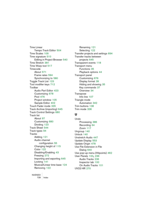 Page 728NUENDO
728 Index
Time Linear
Tempo Track Editor
 504
Time Scales
 109
Time signature
 510
Editing in Project Browser
 540
Time Stretch
 381
Time Warp tool
 517
Timecode
About
 571
Frame rates
 594
Synchronizing to
 580
Toggle Track List
 123
Tool modifier keys
 712
Toolbar
Audio Part Editor
 423
Customizing
 678
Pool
 476
Project window
 105
Sample Editor
 402
Touch Fader mode
 335
Track Archive (importing)
 645
Track Control Settings
 680
Track list
About
 97
Customizing
 680
Dividing
 123
Track Sheet...