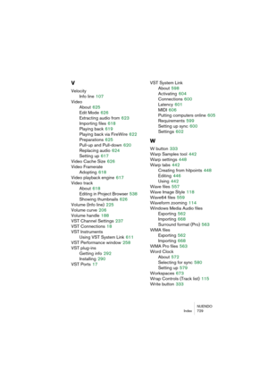 Page 729NUENDO
Index 729
V
Velocity
Info line
 107
Video
About
 625
Edit Mode
 626
Extracting audio from
 623
Importing files
 618
Playing back
 619
Playing back via FireWire
 622
Preparations
 625
Pull-up and Pull-down
 620
Replacing audio
 624
Setting up
 617
Video Cache Size
 626
Video Framerate
Adopting
 618
Video playback engine
 617
Video track
About
 618
Editing in Project Browser
 538
Showing thumbnails
 626
Volume (Info line)
 225
Volume curve
 206
Volume handle
 188
VST Channel Settings
 237
VST...