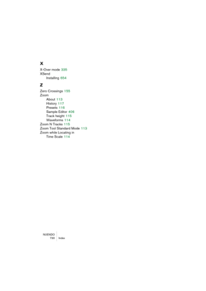 Page 730NUENDO
730 Index
X
X-Over mode 335
XSend
Installing
 654
Z
Zero Crossings 155
Zoom
About
 113
History
 117
Presets
 116
Sample Editor
 406
Track height
 115
Waveforms
 114
Zoom N Tracks
 115
Zoom Tool Standard Mode
 113
Zoom while Locating in 
Time Scale
 114 