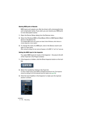 Page 76NUENDO
4 – 76 Recording
Naming MIDI ports in Nuendo
MIDI inputs and outputs can often be shown with unnecessarily long 
and complicated names. If you wish, you can rename your MIDI ports 
to more descriptive names:
1.Open the Device Setup dialog from the Devices menu.
2.Select the Windows MIDI or DirectMusic (Win) or MIDI System (Mac) 
device in the Device list.
The available MIDI inputs and outputs are listed. Under Windows, which device to 
choose depends on your system.
3.To change the name of a MIDI...