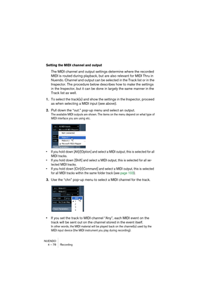 Page 78NUENDO
4 – 78 Recording
Setting the MIDI channel and output
The MIDI channel and output settings determine where the recorded 
MIDI is routed during playback, but are also relevant for MIDI Thru in 
Nuendo. Channel and output can be selected in the Track list or in the 
Inspector. The procedure below describes how to make the settings 
in the Inspector, but it can be done in largely the same manner in the 
Track list as well.
1.To select the track(s) and show the settings in the Inspector, proceed 
as...