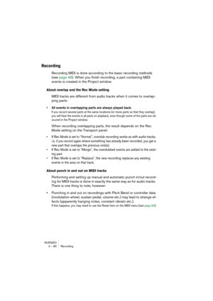 Page 80NUENDO
4 – 80 Recording
Recording
Recording MIDI is done according to the basic recording methods 
(see page 49). When you finish recording, a part containing MIDI 
events is created in the Project window.
About overlap and the Rec Mode setting
MIDI tracks are different from audio tracks when it comes to overlap-
ping parts:
• All events in overlapping parts are always played back.
If you record several parts at the same locations (or move parts so that they overlap), 
you will hear the events in all...