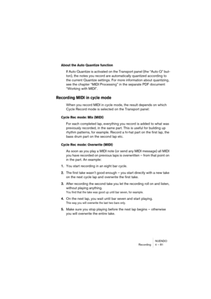 Page 81NUENDO
Recording 4 – 81
About the Auto Quantize function
If Auto Quantize is activated on the Transport panel (the “Auto Q” but-
ton), the notes you record are automatically quantized according to 
the current Quantize settings. For more information about quantizing, 
see the chapter “MIDI Processing” in the separate PDF document 
“Working with MIDI”.
Recording MIDI in cycle mode
When you record MIDI in cycle mode, the result depends on which 
Cycle Record mode is selected on the Transport panel:
Cycle...