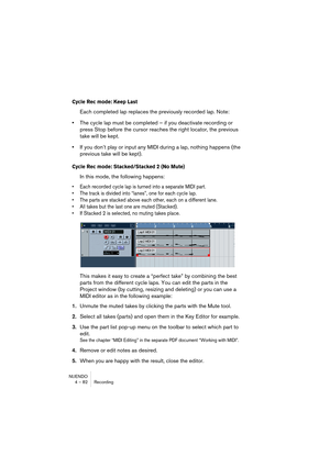 Page 82NUENDO
4 – 82 Recording
Cycle Rec mode: Keep Last
Each completed lap replaces the previously recorded lap. Note:
•The cycle lap must be completed – if you deactivate recording or 
press Stop before the cursor reaches the right locator, the previous 
take will be kept.
•If you don’t play or input any MIDI during a lap, nothing happens (the 
previous take will be kept).
Cycle Rec mode: Stacked/Stacked 2 (No Mute)
In this mode, the following happens: 
• Each recorded cycle lap is turned into a separate MIDI...