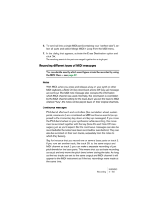 Page 83NUENDO
Recording 4 – 83
6.To turn it all into a single MIDI part (containing your “perfect take”), se-
lect all parts and select Merge MIDI in Loop from the MIDI menu.
7.In the dialog that appears, activate the Erase Destination option and 
click OK.
The remaining events in the parts are merged together into a single part.
Recording different types of MIDI messages
You can decide exactly which event types should be recorded by using 
the MIDI filters – see page 87.
Notes
With MIDI, when you press and...