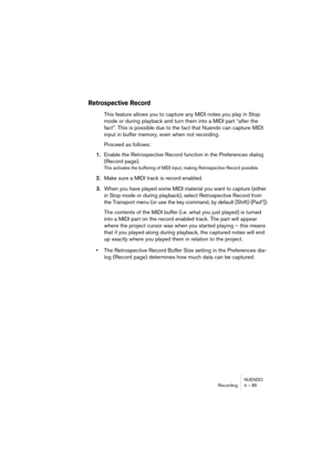 Page 85NUENDO
Recording 4 – 85
Retrospective Record
This feature allows you to capture any MIDI notes you play in Stop 
mode or during playback and turn them into a MIDI part “after the 
fact”. This is possible due to the fact that Nuendo can capture MIDI 
input in buffer memory, even when not recording.
Proceed as follows:
1.Enable the Retrospective Record function in the Preferences dialog 
(Record page).
This activates the buffering of MIDI input, making Retrospective Record possible.
2.Make sure a MIDI...