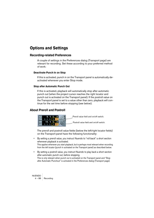 Page 88NUENDO
4 – 88 Recording
Options and Settings
Recording-related Preferences
A couple of settings in the Preferences dialog (Transport page) are 
relevant for recording. Set these according to your preferred method 
of work:
Deactivate Punch In on Stop
If this is activated, punch in on the Transport panel is automatically de-
activated whenever you enter Stop mode.
Stop after Automatic Punch Out
If this is activated, playback will automatically stop after automatic 
punch out (when the project cursor...