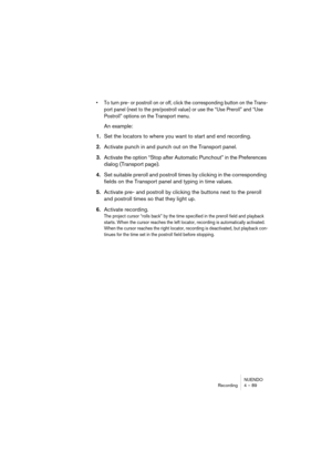 Page 89NUENDO
Recording 4 – 89
• To turn pre- or postroll on or off, click the corresponding button on the Trans-
port panel (next to the pre/postroll value) or use the “Use Preroll” and “Use 
Postroll” options on the Transport menu.
An example:
1.Set the locators to where you want to start and end recording.
2.Activate punch in and punch out on the Transport panel.
3.Activate the option “Stop after Automatic Punchout” in the Preferences 
dialog (Transport page).
4.Set suitable preroll and postroll times by...