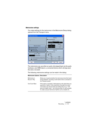 Page 91NUENDO
Recording 4 – 91
Metronome settings
You make settings for the metronome in the Metronome Setup dialog, 
opened from the Transport menu.
The metronome can use either an audio click played back via the audio 
hardware, send MIDI data to a connected device which will play back 
the click or do both. 
The following metronome settings can be made in the dialog:
Metronome Options Description
Metronome in 
Record / PlayAllows you to specify whether the metronome should be heard 
during playback,...