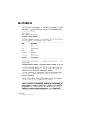 Page 14 
NUENDO
4 – 14 JL Cooper CS-10 
Specifications
 
The CS-10 can remote control 32 channels (in groups of 8). The fol-
lowing CS-10 controls will remote control the following parameters 
for each channel strip: 
•Fader: volume
•Solo and Mute: solo and mute
•Sel: select channel for editing
 
The following parameters can be remote controlled for each selected 
channel using the six rotary knobs on the CS-10: 
• 
The CS-10 function keys 1 - 4 are used to select channels 1 - 32 in 
groups of 8.  
Function key...