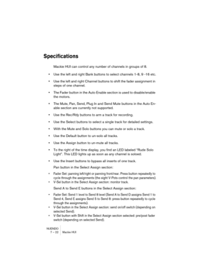 Page 22 
NUENDO
7 – 22 Mackie HUI 
Specifications
 
Mackie HUI can control any number of channels in groups of 8. 
• 
Use the left and right Bank buttons to select channels 1-8, 9 -16 etc. 
• 
Use the left and right Channel buttons to shift the fader assignment in 
steps of one channel. 
• 
The Fader button in the Auto Enable section is used to disable/enable 
the motors. 
• 
The Mute, Pan, Send, Plug In and Send Mute buttons in the Auto En-
able section are currently not supported. 
• 
Use the Rec/Rdy buttons...