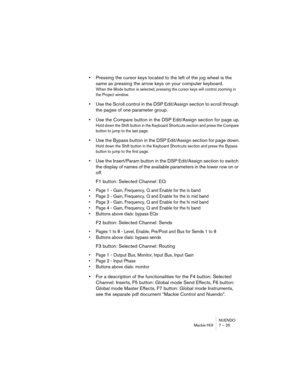 Page 25NUENDO
Mackie HUI 7 – 25
•Pressing the cursor keys located to the left of the jog wheel is the 
same as pressing the arrow keys on your computer keyboard.
When the Mode button is selected, pressing the cursor keys will control zooming in 
the Project window.
•Use the Scroll control in the DSP Edit/Assign section to scroll through 
the pages of one parameter group.
•Use the Compare button in the DSP Edit/Assign section for page up.
Hold down the Shift button in the Keyboard Shortcuts section and press the...