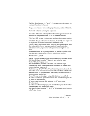 Page 29NUENDO
Radikal Technologies SAC-2K 8 – 29
•The Play, Stop, Record, "" transport controls control the 
equivalent functions in Nuendo.
•The jog wheel is used to move the project cursor position in Nuendo.
•The Scrub button is currently not supported.
•The status of the Num button (in the Software Navigation section) de-
termines the assignment of the "1" to "0" and Enter buttons:
With Num-LED on, use the buttons to set the project cursor position:
•Immediately after you enter a...