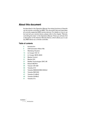 Page 4 
NUENDO
1 – 4 Introduction 
About this document
 
As described in the Operation Manual, the mixing functions in Nuendo 
can be remote controlled via MIDI. This document lists and describes 
all currently supported MIDI remote devices. For details on how to se-
lect and set up a remote device, please refer to the chapter “Remote 
controlling the mixer” in the Operation Manual. There you will also find 
a description of the Generic Remote Device, which allows you to use 
any MIDI device as a remote...