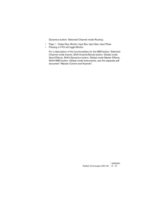 Page 31NUENDO
Radikal Technologies SAC-2K 8 – 31
Dynamics button: Selected Channel mode Routing:
•Page 1 - Output Bus, Monitor, Input Bus, Input Gain, Input Phase
•Pressing a V-Pot will toggle Monitor.
For a description of the functionalities for the MIDI button: Selected 
Channel mode Inserts, Shift+Inserts/Sends button: Global mode 
Send Effects, Shift+Dynamics button: Global mode Master Effects, 
Shift+MIDI button: Global mode Instruments, see the separate pdf 
document “Mackie Control and Nuendo”. 