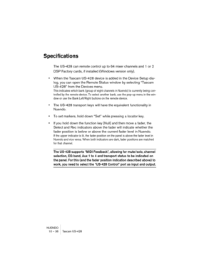 Page 36NUENDO
10 – 36 Tascam US-428
Specifications
The US-428 can remote control up to 64 mixer channels and 1 or 2 
DSP Factory cards, if installed (Windows version only). 
•When the Tascam US-428 device is added in the Device Setup dia-
log, you can open the Remote Status window by selecting “Tascam 
US-428” from the Devices menu.
This indicates which bank (group of eight channels in Nuendo) is currently being con-
trolled by the remote device. To select another bank, use the pop-up menu in the win-
dow or...