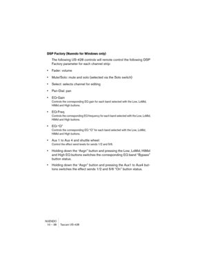 Page 38NUENDO
10 – 38 Tascam US-428
DSP Factory (Nuendo for Windows only)
The following US-428 controls will remote control the following DSP 
Factory parameter for each channel strip:
•Fader: volume
•Mute/Solo: mute and solo (selected via the Solo switch)
•Select: selects channel for editing
•Pan-Dial: pan
•EQ-Gain
Controls the corresponding EQ gain for each band selected with the Low, LoMid, 
HiMid and High buttons.
•EQ-Freq
Controls the corresponding EQ frequency for each band selected with the Low, LoMid,...
