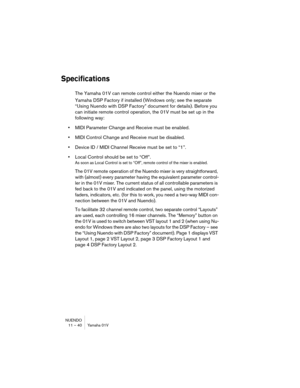 Page 40NUENDO
11 – 40 Yamaha 01V
Specifications
The Yamaha 01V can remote control either the Nuendo mixer or the 
Yamaha DSP Factory if installed (Windows only; see the separate 
“Using Nuendo with DSP Factory” document for details). Before you 
can initiate remote control operation, the 01V must be set up in the 
following way:
•MIDI Parameter Change and Receive must be enabled.
•MIDI Control Change and Receive must be disabled.
•Device ID / MIDI Channel Receive must be set to “1”.
•Local Control should be set...