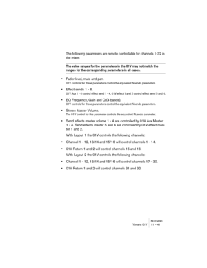 Page 41NUENDO
Yamaha 01V 11 – 41
The following parameters are remote controllable for channels 1-32 in 
the mixer:
The value ranges for the parameters in the 01V may not match the 
ranges for the corresponding parameters in all cases.
•Fader level, mute and pan.
01V controls for these parameters control the equivalent Nuendo parameters.
•Effect sends 1 - 6.
01V Aux 1 - 4 control effect send 1 - 4, 01V effect 1 and 2 control effect send 5 and 6.
•EQ Frequency, Gain and Q (4 bands).
01V controls for these...