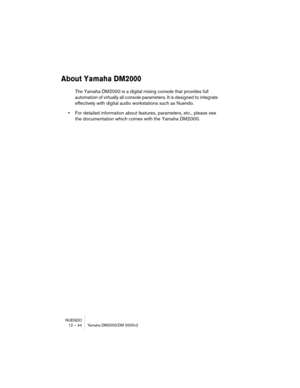 Page 44NUENDO
12 – 44 Yamaha DM2000/DM 2000v2
About Yamaha DM2000
The Yamaha DM2000 is a digital mixing console that provides full 
automation of virtually all console parameters. It is designed to integrate 
effectively with digital audio workstations such as Nuendo.
•For detailed information about features, parameters, etc., please see 
the documentation which comes with the Yamaha DM2000. 