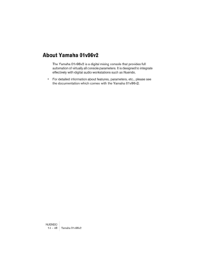 Page 48NUENDO
14 – 48 Yamaha 01v96v2
About Yamaha 01v96v2
The Yamaha 01v96v2 is a digital mixing console that provides full 
automation of virtually all console parameters. It is designed to integrate 
effectively with digital audio workstations such as Nuendo.
•For detailed information about features, parameters, etc., please see 
the documentation which comes with the Yamaha 01v96v2. 