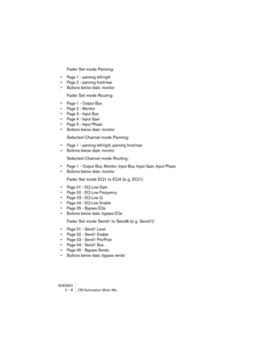 Page 8 
NUENDO
2 – 8 CM Automation Motor Mix 
Fader Set mode Panning: 
•Page 1 - panning left/right
•Page 2 - panning front/rear
•Buttons below dials: monitor
 
Fader Set mode Routing: 
•Page 1 - Output Bus
•Page 2 - Monitor
•Page 3 - Input Bus
•Page 4 - Input Gain
•Page 5 - Input Phase
•Buttons below dials: monitor
 
Selected Channel mode Panning: 
•Page 1 - panning left/right, panning front/rear
•Buttons below dials: monitor
 
Selected Channel mode Routing: 
•Page 1 - Output Bus, Monitor, Input Bus, Input...