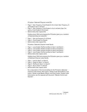 Page 9 
NUENDO
CM Automation Motor Mix 2 – 9 
F2 button: Selected Channel mode EQ: 
•Page 1 - Gain, Frequency, Q and Enable for the lo band, Gain, Frequency, Q 
and Enable for the lo mid band
•Page 2 - Gain, Frequency, Q and Enable for the hi mid band, Gain, Fre-
quency, Q and Enable for the hi band
•Buttons below dials: bypass EQs
 
Holding down Shift and pressing the F2 button gives you a variation 
of Selected Channel mode EQ: 
•Page 1 - Gain and Frequency for all bands
•Page 2 - Q and Enable for all bands...