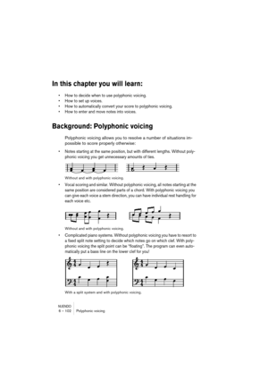 Page 102NUENDO6 – 102 Polyphonic voicing
In this chapter you will learn:
•How to decide when to use polyphonic voicing.
•How to set up voices.
•How to automatically convert your score to polyphonic voicing.
•How to enter and move notes into voices.
Background: Polyphonic voicing
Polyphonic voicing allows you to resolve a number of situations im-
possible to score properly otherwise:
•Notes starting at the same position, but with different lengths. Without poly-
phonic voicing you get unnecessary amounts of...