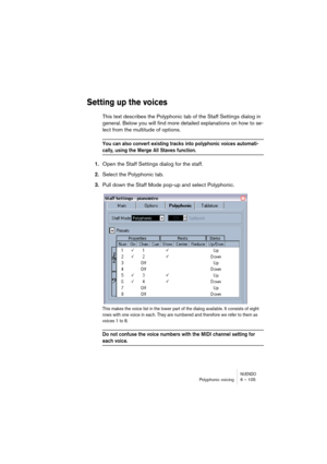 Page 105NUENDOPolyphonic voicing 6 – 105
Setting up the voices
This text describes the Polyphonic tab of the Staff Settings dialog in 
general. Below you will find more detailed explanations on how to se-
lect from the multitude of options.
You can also convert existing tracks into polyphonic voices automati-
cally, using the Merge All Staves function.
1.Open the Staff Settings dialog for the staff.
2.Select the Polyphonic tab.
3.Pull down the Staff Mode pop-up and select Polyphonic.
This makes the voice list in...