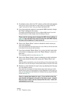 Page 106NUENDO6 – 106 Polyphonic voicing
4.To activate a voice, click in its “On” column, so that a tick mark appears.
There are four voices on each staff, for a total of eight. If you activate at least one 
“upper” voice and one “lower” voice, you will get a split (piano) staff.
5.If you have particular reasons to use specific MIDI channels, change 
the “Chan” settings for the voices.
The program automatically sets each voice to a different MIDI channel. If you don’t 
have good reasons to make changes, leave...