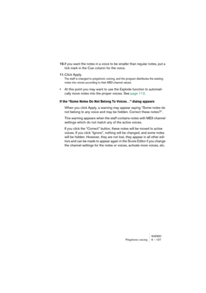 Page 107NUENDOPolyphonic voicing 6 – 107
10.If you want the notes in a voice to be smaller than regular notes, put a 
tick mark in the Cue column for the voice.
11.Click Apply.
The staff is changed to polyphonic voicing, and the program distributes the existing 
notes into voices according to their MIDI channel values.
•At this point you may want to use the Explode function to automati-
cally move notes into the proper voices. See page 112.
If the “Some Notes Do Not Belong To Voices…” dialog appears
When you...