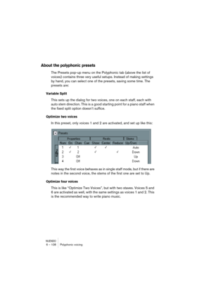 Page 108NUENDO6 – 108 Polyphonic voicing
About the polyphonic presets
The Presets pop-up menu on the Polyphonic tab (above the list of 
voices) contains three very useful setups. Instead of making settings 
by hand, you can select one of the presets, saving some time. The 
presets are:
Variable Split
This sets up the dialog for two voices, one on each staff, each with 
auto stem direction. This is a good starting point for a piano staff when 
the fixed split option doesn’t suffice.
Optimize two voices
In this...