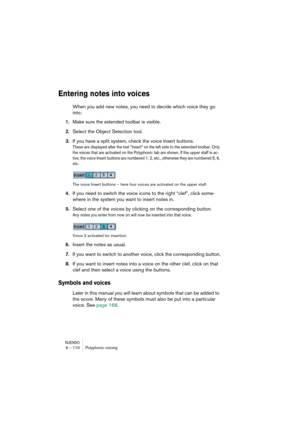 Page 110NUENDO6 – 110 Polyphonic voicing
Entering notes into voices
When you add new notes, you need to decide which voice they go 
into:
1.Make sure the extended toolbar is visible.
2.Select the Object Selection tool.
3.If you have a split system, check the voice Insert buttons.
These are displayed after the text “Insert” on the left side to the extended toolbar. Only 
the voices that are activated on the Polyphonic tab are shown. If the upper staff is ac-
tive, the voice Insert buttons are numbered 1, 2, etc.,...