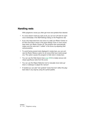 Page 114NUENDO6 – 114 Polyphonic voicing
Handling rests
With polyphonic voices you often get more rest symbols than desired.
•If a voice doesn’t need any rests at all, you can turn off rests for each 
voice individually in the Staff Settings dialog on the Polyphonic tab.
•If you only need rests from one voice on a staff, turn Rests–Center on 
for that voice (this is done in the same dialog). If two or more voices 
have rests, turn Rests–Center off. The program then automatically 
makes sure the rests don’t...