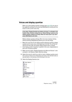 Page 115NUENDOPolyphonic voicing 6 – 115
Voices and display quantize
When you insert display quantize changes (see page 53), you can ei-
ther apply the settings to all voices (by [Alt]/[Option]-clicking with the 
tool) or to the current voice only.
If the option “Display Quantize tool affects all Voices” is activated in the 
Notation Style–Switches dialog (Scores–Global Settings submenu), the 
display quantize settings will always affect all voices (even if you don’t 
press [Alt]/[Option] and click).
Making...