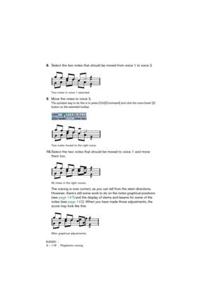 Page 118NUENDO6 – 118 Polyphonic voicing
8.Select the two notes that should be moved from voice 1 to voice 2.
Two notes in voice 1 selected.
9.Move the notes to voice 2.
The quickest way to do this is to press [Ctrl]/[Command] and click the voice Insert [2] 
button on the extended toolbar.
Two notes moved to the right voice.
10.Select the two notes that should be moved to voice 1 and move 
them too.
All notes in the right voices.
The voicing is now correct, as you can tell from the stem directions. 
However,...