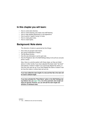 Page 122NUENDO7 – 122 Additional note and rest formatting
In this chapter you will learn:
•How to control stem direction.
•How to control beaming, and create cross staff beaming.
•How to make detailed adjustments to note appearance.
•How to perform “graphic moving” of notes.
•How to create grace notes.
•How to create tuplets.
Background: Note stems
The direction of stems is governed by five things:
•How notes are grouped under beams.
•Any manual manipulation of beams.
•The Flip Stems function.
•How the note...