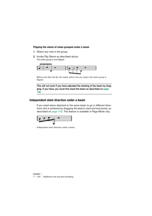 Page 124NUENDO7 – 124 Additional note and rest formatting
Flipping the stems of notes grouped under a beam
1.Select any note in the group.
2.Invoke Flip Stems as described above.
The entire group is now flipped. 
Before and after the flip. No matter which note you select, the entire group is 
flipped.
This will not work if you have adjusted the slanting of the beam by drag-
ging. If you have, you must first reset the beam as described on page 
126.
Independent stem direction under a beam
If you need stems...