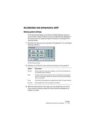 Page 127NUENDOAdditional note and rest formatting 7 – 127
Accidentals and enharmonic shift
Making global settings
In the Accidentals dialog on the Scores–Global Settings submenu, 
you will find a number of options for how accidentals are displayed in 
the score. Once set, these are valid for all tracks in the project. Pro-
ceed as follows:
1.Pull down the Scores menu and select “Accidentals” from the Global 
Settings submenu.
The Accidentals dialog.
2.Activate one of the four main options by clicking on the...