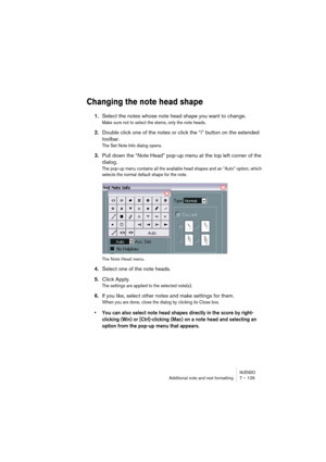 Page 129NUENDOAdditional note and rest formatting 7 – 129
Changing the note head shape
1.Select the notes whose note head shape you want to change.
Make sure not to select the stems, only the note heads.
2.Double click one of the notes or click the “i” button on the extended 
toolbar.
The Set Note Info dialog opens.
3.Pull down the “Note Head” pop-up menu at the top left corner of the 
dialog.
The pop-up menu contains all the available head shapes and an “Auto” option, which 
selects the normal default shape for...