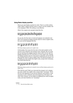 Page 14 
NUENDO
 
1 – 14 How the Score Editor works 
Using Rests display quantize
 
Above we used display quantize for notes. There is a similar setting 
called “Rests” display quantize which is used to set the smallest rest 
to be displayed. Often, this setting is very effective:
What if the original note example looked like this:
As you see, the first note is moved and appears one sixteenth note 
later. If we change the display quantize value for notes to eighth notes, 
the score will be displayed like this:...