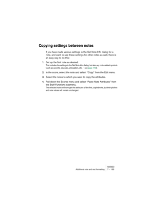 Page 133NUENDOAdditional note and rest formatting 7 – 133
Copying settings between notes
If you have made various settings in the Set Note Info dialog for a 
note, and want to use these settings for other notes as well, there is 
an easy way to do this:
1.Set up the first note as desired.
This includes the settings in the Set Note Info dialog, but also any note-related symbols 
(such as accents, staccato, articulation, etc. – see page 170).
2.In the score, select the note and select “Copy” from the Edit menu....