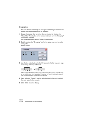 Page 136NUENDO7 – 136 Additional note and rest formatting
Group options
You can choose individually for each group whether you want it to be 
shown with regular beaming or as “Repeats”:
1.Display the display filter bar in the Scores window (by clicking the 
“Show Filter View” button on the toolbar) and make sure the “Grouping” 
checkbox is activated.
Now, you will see the text “Grouping” below all created groups.
2.Double click on the “Grouping” text for the group you want to make 
settings for.
A dialog...