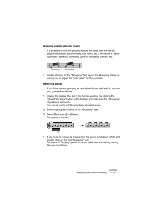 Page 137NUENDOAdditional note and rest formatting 7 – 137
Grouping quarter notes (or larger)
It is possible to use the grouping feature for notes that are not dis-
played with beams (quarter notes, half notes, etc.). The result is “spec-
tacle bass” symbols, commonly used for indicating tremolo, etc.
•Double clicking on the “Grouping” text opens the Grouping dialog, al-
lowing you to adjust the “note value” for the symbols.
Removing groups
If you have made a grouping as described above, and wish to remove 
this,...