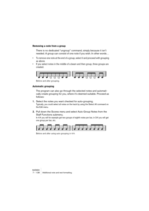 Page 138NUENDO7 – 138 Additional note and rest formatting
Removing a note from a group
There is no dedicated “ungroup” command, simply because it isn’t 
needed. A group can consist of one note if you wish. In other words… 
•To remove one note at the end of a group, select it and proceed with grouping 
as above.
•If you select notes in the middle of a beam and then group, three groups are 
created.
Before and after grouping.
Automatic grouping
The program can also go through the selected notes and automati-
cally...