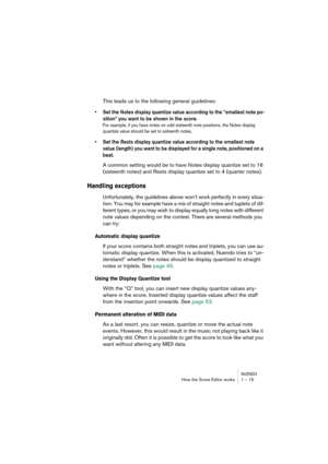 Page 15 
NUENDO
 
How the Score Editor works 1 – 15 
This leads us to the following general guidelines: 
•Set the Notes display quantize value according to the “smallest note po-
sition” you want to be shown in the score.
 
For example, if you have notes on odd sixteenth note positions, the Notes display 
quantize value should be set to sixteenth notes.
 
•Set the Rests display quantize value according to the smallest note 
value (length) you want to be displayed for a single note, positioned on a 
beat.
 
A...