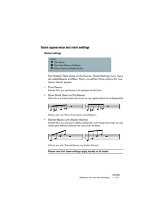 Page 141NUENDOAdditional note and rest formatting 7 – 141
Beam appearance and slant settings
Global settings
The Notation Style dialog on the Scores–Global Settings menu has a 
tab called Beams and Bars. There you will find three options for how 
beams should appear:
•Thick Beams.
Activate this if you want beams to be displayed as thick lines.
•Show Small Slants as Flat Beams.
When this is activated, beams that would be only slightly slanted will be displayed flat.
Without and with “Show Small Slants as Flat...