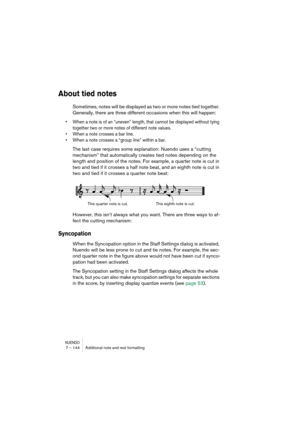 Page 144NUENDO7 – 144 Additional note and rest formatting
About tied notes
Sometimes, notes will be displayed as two or more notes tied together. 
Generally, there are three different occasions when this will happen:
•When a note is of an “uneven” length, that cannot be displayed without tying 
together two or more notes of different note values.
•When a note crosses a bar line.
•When a note crosses a “group line” within a bar.
The last case requires some explanation: Nuendo uses a “cutting 
mechanism” that...